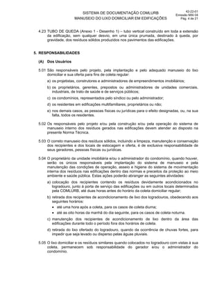 SISTEMA DE DOCUMENTAÇÃO COMLURB
MANUSEIO DO LIXO DOMICILIAR EM EDIFICAÇÕES
42-22-01
Emissão MAI 04
Pág. 4 de 21
4.23 TUBO DE QUEDA (Anexo 1 - Desenho 1) – tubo vertical construído em toda a extensão
da edificação, sem qualquer desvio, em uma única prumada, destinado à queda, por
gravidade, dos resíduos sólidos produzidos nos pavimentos das edificações.
5. RESPONSABILIDADES
(A) Dos Usuários
5.01 São responsáveis pelo projeto, pela implantação e pelo adequado manuseio do lixo
domiciliar e sua oferta para fins de coleta regular:
a) os projetistas, construtores e administradores de empreendimentos imobiliários;
b) os proprietários, gerentes, prepostos ou administradores de unidades comerciais,
industriais, de trato de saúde e de serviços públicos;
c) os condomínios, representados pelo síndico ou pelo administrador;
d) os residentes em edificações multifamiliares, proprietários ou não;
e) nos demais casos, as pessoas físicas ou jurídicas para o efeito designadas, ou, na sua
falta, todos os residentes.
5.02 Os responsáveis pelo projeto e/ou pela construção e/ou pela operação do sistema de
manuseio interno dos resíduos gerados nas edificações devem atender ao disposto na
presente Norma Técnica.
5.03 O correto manuseio dos resíduos sólidos, incluindo a limpeza, manutenção e conservação
dos recipientes e dos locais de estocagem e oferta, é de exclusiva responsabilidade de
seus geradores, pessoas físicas ou jurídicas.
5.04 O proprietário da unidade imobiliária e/ou o administrador do condomínio, quando houver,
serão os únicos responsáveis pela implantação do sistema de manuseio e pela
manutenção das condições de operação, asseio e higiene do sistema de movimentação
interna dos resíduos nas edificações dentro das normas e preceitos da proteção ao meio
ambiente e saúde pública. Estas ações poderão abranger as seguintes atividades:
a) colocação dos recipientes contendo os resíduos devidamente acondicionados no
logradouro, junto à porta de serviço das edificações ou em outros locais determinados
pela COMLURB, até duas horas antes do horário da coleta domiciliar regular;
b) retirada dos recipientes de acondicionamento de lixo dos logradouros, obedecendo aos
seguintes horários:
até uma hora após a coleta, para os casos de coleta diurna;
até as oito horas da manhã do dia seguinte, para os casos de coleta noturna.
c) manutenção dos recipientes de acondicionamento de lixo dentro da área das
edificações durante todo o período fora dos horários de coleta.
d) retirada do lixo ofertado do logradouro, quando da ocorrência de chuvas fortes, para
impedir que seja levado ou disperso pelas águas pluviais.
5.05 O lixo domiciliar e os resíduos similares quando colocados no logradouro com vistas à sua
coleta, permanecem sob responsabilidade do gerador e/ou o administrador do
condomínio.
 