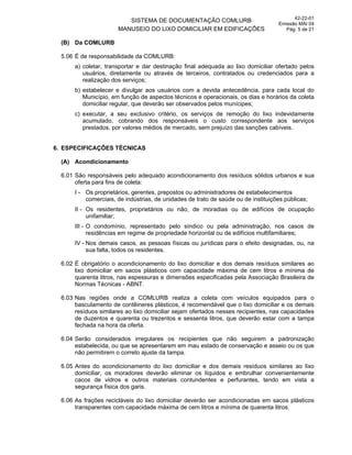 SISTEMA DE DOCUMENTAÇÃO COMLURB
MANUSEIO DO LIXO DOMICILIAR EM EDIFICAÇÕES
42-22-01
Emissão MAI 04
Pág. 5 de 21
(B) Da COMLURB
5.06 É de responsabilidade da COMLURB:
a) coletar, transportar e dar destinação final adequada ao lixo domiciliar ofertado pelos
usuários, diretamente ou através de terceiros, contratados ou credenciados para a
realização dos serviços;
b) estabelecer e divulgar aos usuários com a devida antecedência, para cada local do
Município, em função de aspectos técnicos e operacionais, os dias e horários da coleta
domiciliar regular, que deverão ser observados pelos munícipes;
c) executar, a seu exclusivo critério, os serviços de remoção do lixo indevidamente
acumulado, cobrando dos responsáveis o custo correspondente aos serviços
prestados, por valores médios de mercado, sem prejuízo das sanções cabíveis.
6. ESPECIFICAÇÕES TÉCNICAS
(A) Acondicionamento
6.01 São responsáveis pelo adequado acondicionamento dos resíduos sólidos urbanos e sua
oferta para fins de coleta:
I - Os proprietários, gerentes, prepostos ou administradores de estabelecimentos
comerciais, de indústrias, de unidades de trato de saúde ou de instituições públicas;
II - Os residentes, proprietários ou não, de moradias ou de edifícios de ocupação
unifamiliar;
III - O condomínio, representado pelo síndico ou pela administração, nos casos de
residências em regime de propriedade horizontal ou de edifícios multifamiliares;
IV - Nos demais casos, as pessoas físicas ou jurídicas para o efeito designadas, ou, na
sua falta, todos os residentes.
6.02 É obrigatório o acondicionamento do lixo domiciliar e dos demais resíduos similares ao
lixo domiciliar em sacos plásticos com capacidade máxima de cem litros e mínima de
quarenta litros, nas espessuras e dimensões especificadas pela Associação Brasileira de
Normas Técnicas - ABNT.
6.03 Nas regiões onde a COMLURB realiza a coleta com veículos equipados para o
basculamento de contêineres plásticos, é recomendável que o lixo domiciliar e os demais
resíduos similares ao lixo domiciliar sejam ofertados nesses recipientes, nas capacidades
de duzentos e quarenta ou trezentos e sessenta litros, que deverão estar com a tampa
fechada na hora da oferta.
6.04 Serão considerados irregulares os recipientes que não seguirem a padronização
estabelecida, ou que se apresentarem em mau estado de conservação e asseio ou os que
não permitirem o correto ajuste da tampa.
6.05 Antes do acondicionamento do lixo domiciliar e dos demais resíduos similares ao lixo
domiciliar, os moradores deverão eliminar os líquidos e embrulhar convenientemente
cacos de vidros e outros materiais contundentes e perfurantes, tendo em vista a
segurança física dos garis.
6.06 As frações recicláveis do lixo domiciliar deverão ser acondicionadas em sacos plásticos
transparentes com capacidade máxima de cem litros e mínima de quarenta litros.
 