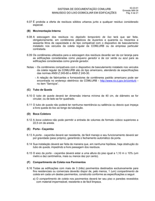 SISTEMA DE DOCUMENTAÇÃO COMLURB
MANUSEIO DO LIXO DOMICILIAR EM EDIFICAÇÕES
42-22-01
Emissão MAI 04
Pág. 6 de 21
6.07 É proibida a oferta de resíduos sólidos urbanos junto a qualquer resíduo considerado
especial.
(B) Movimentação Interna
6.08 A estocagem dos resíduos no depósito temporário de lixo terá que ser feita,
obrigatoriamente, em contêineres plásticos de duzentos e quarenta ou trezentos e
sessenta litros de capacidade e de tipo compatível com o dispositivo de basculamento
instalado nos veículos da coleta regular da COMLURB ou da empresa particular
contratada.
6.09 Os contêineres utilizados para a estocagem dos resíduos deverão ser de cor laranja para
as edificações consideradas como pequeno gerador e de cor verde ou azul para as
edificações consideradas como grande gerador.
Notas: - Os contêineres compatíveis com o dispositivo de basculamento instalado nos veículos
da coleta regular da COMLURB são do tipo americano, atendendo às especificações
das normas ANSI Z 245-60 e ANSI Z 245-30.
- A relação de fabricantes e fornecedores de contêineres padrão americano pode ser
encontrada no endereço eletrônico da COMLURB - http://www.rio.rj.gov.br/comlurb -
no item ”Serviços”.
(C) Tubo de Queda
6.10 O tubo de queda deverá ter dimensão interna mínima de 40 cm, de diâmetro se for
circular, ou de lado se for quadrado.
6.11 O tubo de queda não poderá ter nenhuma reentrância ou saliência ou desvio que impeça
a livre queda do lixo ao longo da tubulação.
(D) Boca Coletora
6.12 A boca coletora não pode permitir a entrada de volumes de formato cúbico superiores a
22,5 cm de aresta.
(E) Porta - Caçamba
6.13 A porta - caçamba deverá ser resistente, de fácil manejo e seu funcionamento deverá ser
por gravidade (peso próprio), garantindo o fechamento automático da porta.
6.14 Sua instalação deverá ser feita de maneira que, em nenhuma hipótese, haja obstrução do
tubo de queda, impedindo a livre passagem dos resíduos.
6.15 O eixo da porta - caçamba deverá estar a uma altura do piso igual a 1,10 m ± 10% (um
metro e dez centímetros, mais ou menos dez por cento).
(F) Compartimento de Coleta nos Pavimentos
6.16 Todas as edificações com mais de 3 (três) pavimentos destinados exclusivamente para
fins residenciais ou comerciais deverão dispor de, pelo menos, 1 (um) compartimento de
coleta em cada um destes pavimentos, construído conforme as especificações a seguir.
a) O compartimento de coleta nos pavimentos deverá ter seu piso e paredes revestidos
com material impermeável, resistente e de fácil limpeza.
 
