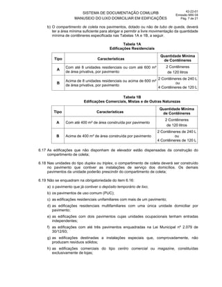 SISTEMA DE DOCUMENTAÇÃO COMLURB
MANUSEIO DO LIXO DOMICILIAR EM EDIFICAÇÕES
42-22-01
Emissão MAI 04
Pág. 7 de 21
b) O compartimento de coleta nos pavimentos, dotado ou não de tubo de queda, deverá
ter a área mínima suficiente para abrigar e permitir a livre movimentação da quantidade
mínima de contêineres especificada nas Tabelas 1A e 1B, a seguir.
Tabela 1A
Edificações Residenciais
Tipo Características
Quantidade Mínima
de Contêineres
A
Com até 8 unidades residenciais ou com até 600 m²
de área privativa, por pavimento
2 Contêineres
de 120 litros
B
Acima de 8 unidades residenciais ou acima de 600 m²
de área privativa, por pavimento
2 Contêineres de 240 L
ou
4 Contêineres de 120 L
Tabela 1B
Edificações Comerciais, Mistas e de Outras Naturezas
Tipo Características
Quantidade Mínima
de Contêineres
A Com até 400 m² de área construída por pavimento
2 Contêineres
de 120 litros
B Acima de 400 m² de área construída por pavimento
2 Contêineres de 240 L
ou
4 Contêineres de 120 L
6.17 As edificações que não disponham de elevador estão dispensadas da construção do
compartimento de coleta;
6.18 Nas unidades do tipo duplex ou triplex, o compartimento de coleta deverá ser construído
no pavimento que contiver as instalações de serviço dos domicílios. Os demais
pavimentos da unidade poderão prescindir do compartimento de coleta;
6.19 Não se enquadram na obrigatoriedade do item 6.16:
a) o pavimento que já contiver o depósito temporário de lixo;
b) os pavimentos de uso comum (PUC);
c) as edificações residenciais unifamiliares com mais de um pavimento;
d) as edificações residenciais multifamiliares com uma única unidade domiciliar por
pavimento;
e) as edificações com dois pavimentos cujas unidades ocupacionais tenham entradas
independentes;
f) as edificações com até três pavimentos enquadradas na Lei Municipal nº 2.079 de
30/12/93;
g) as edificações destinadas a instalações especiais que, comprovadamente, não
produzam resíduos sólidos;
h) as edificações comerciais do tipo centro comercial ou magazine, constituídas
exclusivamente de lojas;
 