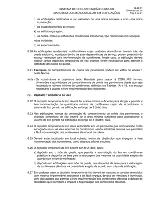 SISTEMA DE DOCUMENTAÇÃO COMLURB
MANUSEIO DO LIXO DOMICILIAR EM EDIFICAÇÕES
42-22-01
Emissão MAI 04
Pág. 8 de 21
i) as edificações destinadas a uso exclusivo de uma única empresa e com uma única
numeração;
j) os estabelecimentos de ensino;
k) os edifícios-garagem;
l) os hotéis, motéis e edificações residenciais transitórias, tipo residencial com serviços;
m)as indústrias;
n) os supermercados.
6.20 As edificações residenciais multifamiliares cujas unidades domiciliares tiverem tubo de
queda exclusivo, localizado dentro de suas dependências de serviço, podem prescindir do
espaço reservado para movimentação de contêineres. Neste caso, a edificação deverá
possuir tantos depósitos temporários de lixo quantos forem necessários para atender à
totalidade dos tubos de queda.
6.21 Exemplos de compartimentos de coleta nos pavimentos podem ser vistos no Anexo 1
desta Norma.
Nota - Os construtores e projetistas terão liberdade para propor à COMLURB formas,
dimensões e quantidades de compartimentos de coleta nos pavimentos desde que seja
respeitado o número mínimo de contêineres, definido nas Tabelas 1A e 1B, e o espaço
necessário à guarda e livre movimentação dos recipientes.
(G) Depósito Temporário de Lixo
6.22 O depósito temporário de lixo deverá ter a área mínima suficiente para abrigar e permitir a
livre movimentação da quantidade mínima de contêineres capaz de acondicionar o
volume de lixo gerado na edificação ao longo de 3 (três) dias.
6.23 Nas edificações isentas da construção do compartimento de coleta nos pavimentos, o
depósito temporário de lixo deverá ter a área mínima suficiente para acondicionar o
volume de lixo gerado na edificação ao longo de 4 (quatro) dias.
6.24 O depósito temporário de lixo deve se localizar em um pavimento que tenha acesso direto
ao logradouro ou às vias externas do condomínio, sendo admitidas rampas que permitam
a fácil movimentação dos contêineres até o local de coleta.
6.25 Deverá estar localizado em local coberto, isento de obstáculos que impeçam a livre
movimentação dos contêineres, como degraus, pilares e outros.
6.26 O depósito temporário de lixo poderá ser de 2 (dois) tipos:
a) depósito sob o tubo de queda, que permita a acumulação do lixo em contêineres
plásticos e disponha de área para a estocagem dos mesmos na quantidade exigida de
acordo com o tipo de edificação.
b) depósito em edificações sem tubo de queda, que disponha de área para a estocagem
de contêineres plásticos na quantidade exigida de acordo com o tipo de edificação.
6.27 Em qualquer caso, o depósito temporário de lixo deverá ter seu piso e paredes revestidos
com material impermeável, resistente e de fácil limpeza, deverá ser ventilado e iluminado,
com fácil acesso que permita a livre movimentação dos contêineres plásticos e dotado de
facilidades que permitam a limpeza e higienização dos contêineres plásticos.
 