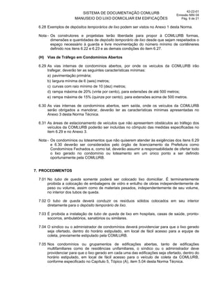 SISTEMA DE DOCUMENTAÇÃO COMLURB
MANUSEIO DO LIXO DOMICILIAR EM EDIFICAÇÕES
42-22-01
Emissão MAI 04
Pág. 9 de 21
6.28 Exemplos de depósitos temporários de lixo podem ser vistos no Anexo 1 desta Norma.
Nota - Os construtores e projetistas terão liberdade para propor à COMLURB formas,
dimensões e quantidades de depósito temporário de lixo desde que sejam respeitados o
espaço necessário à guarda e livre movimentação do número mínimo de contêineres
definido nos itens 6.22 e 6.23 e as demais condições do item 6.27.
(H) Vias de Tráfego em Condomínios Abertos
6.29 As vias internas de condomínios abertos, por onde os veículos da COMLURB irão
trafegar, deverão ter as seguintes características mínimas:
a) pavimentação primária;
b) largura mínima de 6 (seis) metros;
c) curvas com raio mínimo de 10 (dez) metros;
d) rampa máxima de 20% (vinte por cento), para extensões de até 500 metros;
e) rampa máxima de 15% (quinze por cento), para extensões acima de 500 metros.
6.30 As vias internas de condomínios abertos, sem saída, onde os veículos da COMLURB
serão obrigados a manobrar, deverão ter as características mínimas apresentadas no
Anexo 3 desta Norma Técnica.
6.31 As áreas de estacionamento de veículos que não apresentem obstáculos ao tráfego dos
veículos da COMLURB poderão ser incluídas no cômputo das medidas especificadas no
item 6.29 e no Anexo 3.
Nota - Os condomínios ou loteamentos que não quiserem atender às exigências dos itens 6.29
e 6.30 deverão ser considerados pelo órgão de licenciamento da Prefeitura como
Condomínios Fechados e, como tal, deverão assumir a responsabilidade de ofertar todo
o lixo gerado no condomínio ou loteamento em um único ponto a ser definido
oportunamente pela COMLURB.
7. PROCEDIMENTOS
7.01 No tubo de queda somente poderá ser colocado lixo domiciliar. É terminantemente
proibida a colocação de embalagens de vidro e entulho de obras independentemente de
peso ou volume, assim como de materiais pesados, independentemente de seu volume,
no interior dos tubos de queda.
7.02 O tubo de queda deverá conduzir os resíduos sólidos colocados em seu interior
diretamente para o depósito temporário de lixo.
7.03 É proibida a instalação de tubo de queda de lixo em hospitais, casas de saúde, pronto-
socorros, ambulatórios, sanatórios ou similares.
7.04 O síndico ou o administrador de condomínios deverá providenciar para que o lixo gerado
seja ofertado, dentro do horário estipulado, em local de fácil acesso para a equipe de
coleta, previamente estipulado pela COMLURB.
7.05 Nos condomínios ou grupamentos de edificações abertas, tanto de edificações
multifamiliares como de residências unifamiliares, o síndico ou o administrador deve
providenciar para que o lixo gerado em cada uma das edificações seja ofertado, dentro do
horário estipulado, em local de fácil acesso para o veículo de coleta da COMLURB,
conforme especificado no Capítulo 5, Tópico (A), item 5.04 desta Norma Técnica.
 