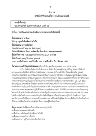 2
ใบงาน
การจัดทาข้อเสนอโครงงานคอมพิวเตอร์
สมาชิกในกลุ่ม
น.ส.พิชญนันท์ จันทรศานติ ม.6/4 เลขที่ 15
คาชี้แจง ให้ผู้เรียนแต่ละกลุ่มเขียนข้อเสนอโครงงานตามหัวข้อต่อไปนี้
ชื่อโครงงาน (ภาษาไทย)
วิธีการดูว่าคุณเป็นโรคซึมเศร้าหรือไม่
ชื่อโครงงาน (ภาษาอังกฤษ)
How to know if you are depressed
ประเภทโครงงาน โครงงานพัฒนาสื่อเพื่อการศึกษา (Education media)
ชื่อผู้ทาโครงงาน น.ส.พิชญนันท์ จันทรศานติ ม.6/4 เลขที่ 15
ชื่อที่ปรึกษา คุณครูเขื่อนทอง มูลวรรณ์
ระยะเวลาดาเนินงาน ภาคเรียนที่1 และ ภาคเรียนที่ 2 ปีการศึกษา 2562
ที่มาและความสาคัญของโครงงาน (อธิบายถึงที่มา แนวคิด และเหตุผล ของการทาโครงงาน)
ในปัจจุบัน มีคนเป็นโรคซึมเศร้าจานวนมาก ทั้งเด็ก วัยรุ่น และผู้ใหญ่ต่างมีปัญหาทั้งหลายปัจจัย ทั้ง
สภาพแวดล้อม อดีตที่ฝังใจ ใช้ชีวิตอย่างไม่มีความสุข ความไม่ลงตัวกับคนใกล้ชิด ทั้งหมดนี้ต่างเป็น สาเหตุที่
ก่อให้เกิดโรคซึมเศร้าได้ และโรคซึมเศร้ายังนาไปสู่ปัญหาการฆ่าตัวตายอีกด้วย การที่เป็นโรคซึมเศร้านั้น ต้องอยู่ใน
การดูแลของแพทย์ด้วย โรคซึมเศร้าเป็นโรคทางจิตเวชที่พบ บ่อยมาก ผู้ป่วยจะสูญเสียโอกาสทั้งในด้านการศึกษาและ
อาชีพการทางานในขณะที่ป่วย อีกทั้งยังเป็น ความเจ็บป่วยที่มีความเสี่ยงต่อการฆ่าตัวตายสูงถึง 15-18% ซึ่งไม่
เพียงแต่ผู้ป่วยโรคซึมเศร้าเท่านั้นที่รู้สึก ทุกข์ทรมาน คนในครอบครัวก็ต้องพลอยได้รับความทุกข์นั้นไปด้วย โรค
ซึมเศร้าเป็นความเจ็บป่วยที่ เกี่ยวข้องกับอารมณ์ ความคิด และทุกๆส่วนของร่างกาย โดยมีผลต่อการนอนหลับ การ
รับประทาน อาหาร ตลอดจนความรู้สึกที่มีต่อตนเองและสิ่งต่างๆรอบตัว ถ้าไม่ได้รับการรักษาอาการของโรคอาจอยู่
ได้นานเป็นสัปดาห์ เป็นเดือนหรือเป็นปี การรักษาที่ถูกต้องและเหมาะสมจะสามารถช่วยเหลือและกาจัด อาการของ
โรคได้ รวมทั้งป้องกันภาวะแทรกซ้อนอื่นๆที่จะเกิดขึ้นได้ ผู้คนส่วนใหญ่ยังขาดความรู้เกี่ยวกับ โรคซึมเศร้า ปัญหา
เหล่านี้สามารถแก้ไขได้หากเราทาความเข้าใจและศึกษาอย่างถี่ถ้วน ดังนั้นผู้จัดทาโครงงานจึงเลือกเรื่องโรคซึมเศร้ามา
ทาโครงงานนี้เพื่อเป็นประโยชน์แก่ผู้จัดทาโครงงานและผู้ที่สนใจจะศึกษา
วัตถุประสงค์ (สิ่งที่ต้องการในการทาโครงงาน ระบุเป็นข้อ)
1.เพื่อทราบสาเหตุของโรคซึมเศร้า
2.เพื่อเป็นการเช็คว่าคุณเป็นโรคซึมเศร้าหรือไม่
3.เพื่อทราบการดูแลรักษาเบื้องต้น
4.เพื่อเผยแพร่ความรู้เรื่องโรคซึมเศร้าลงในเว็บไซต์
 