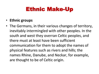 Ethnic Make-Up
• Ethnic groups
• The Germans, in their various changes of territory,
inevitably intermingled with other peoples. In the
south and west they overran Celtic peoples, and
there must at least have been sufficient
communication for them to adopt the names of
physical features such as rivers and hills; the
names Rhine, Danube, and Neckar, for example,
are thought to be of Celtic origin.
 