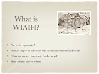 What is
  WIAIH?

Non proﬁt organization!

Provides support to individuals with intellectual disabilities and autism

Oﬀers support and education to families as well

Many diﬀerent services oﬀered
 