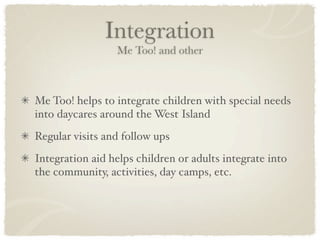 Integration
                 Me Too! and other



Me Too! helps to integrate children with special needs
into daycares around the West Island
Regular visits and follow ups
Integration aid helps children or adults integrate into
the community, activities, day camps, etc.
 