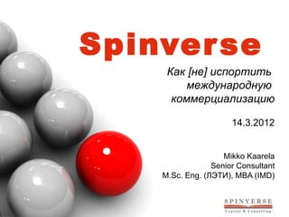 Spinver se
     Как [не] испортить
         международную
      коммерциализацию

                      14.3.2012


                    Mikko Kaarela
                 Senior Consultant
    M.Sc. Eng. (ЛЭТИ), MBA (IMD)
 
