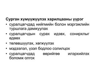 Сурган хүмүүжүүлэх харилцааны үүрэг
• суралцагчдад нийгмийн болон мэргэжлийн
туршлага дамжуулах
• суралцагчдын сурах идэвх, сонирхлыг
өдөөх
• төлөвшүүлэх, хөгжүүлэх
• мэдээлэл, үзэл бодлоо солилцох
• суралцагчдад өөрийгөө илэрхийлэх
боломж олгох
 