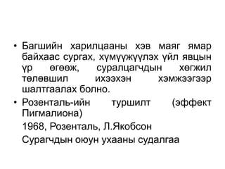 • Багшийн харилцааны хэв маяг ямар
байхаас сургах, хүмүүжүүлэх үйл явцын
үр өгөөж, суралцагчдын хөгжил
төлөвшил ихээхэн хэмжээгээр
шалтгаалах болно.
• Розенталь-ийн туршилт (эффект
Пигмалиона)
1968, Розенталь, Л.Якобсон
Сурагчдын оюун ухааны судалгаа
 