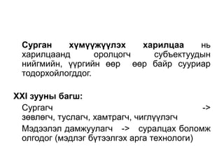 Сурган хүмүүжүүлэх харилцаа нь
харилцаанд оролцогч субъектуудын
нийгмийн, үүргийн өөр өөр байр сууриар
тодорхойлогддог.
XXI зууны багш:
Сургагч ->
зөвлөгч, туслагч, хамтрагч, чиглүүлэгч
Мэдээлэл дамжуулагч -> суралцах боломж
олгодог (мэдлэг бүтээлгэх арга технологи)
 