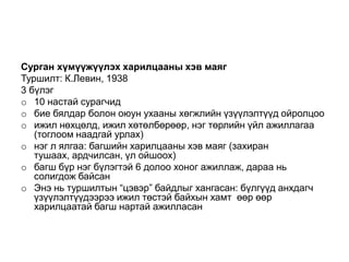 Сурган хүмүүжүүлэх харилцааны хэв маяг
Туршилт: К.Левин, 1938
3 бүлэг
o 10 настай сурагчид
o бие бялдар болон оюун ухааны хөгжлийн үзүүлэлтүүд ойролцоо
o ижил нөхцөлд, ижил хөтөлбөрөөр, нэг төрлийн үйл ажиллагаа
   (тоглоом наадгай урлах)
o нэг л ялгаа: багшийн харилцааны хэв маяг (захиран
   тушаах, ардчилсан, үл ойшоох)
o багш бүр нэг бүлэгтэй 6 долоо хоног ажиллаж, дараа нь
   солигдож байсан
o Энэ нь туршилтын “цэвэр” байдлыг хангасан: бүлгүүд анхдагч
   үзүүлэлтүүдээрээ ижил төстэй байхын хамт өөр өөр
   харилцаатай багш нартай ажилласан
 