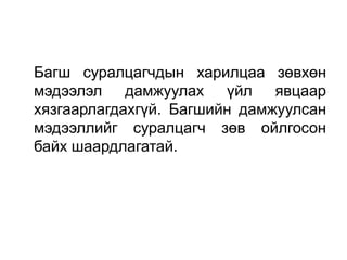 Багш суралцагчдын харилцаа зөвхөн
мэдээлэл дамжуулах үйл явцаар
хязгаарлагдахгүй. Багшийн дамжуулсан
мэдээллийг суралцагч зөв ойлгосон
байх шаардлагатай.
 