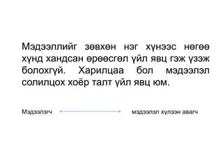 Мэдээллийг зөвхөн нэг хүнээс нөгөө
хүнд хандсан өрөөсгөл үйл явц гэж үзэж
болохгүй. Харилцаа бол мэдээлэл
солилцох хоѐр талт үйл явц юм.

Мэдээлэгч             мэдээлэл хүлээн авагч
 