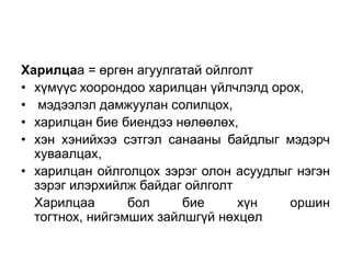Харилцаа = өргөн агуулгатай ойлголт
• хүмүүс хоорондоо харилцан үйлчлэлд орох,
• мэдээлэл дамжуулан солилцох,
• харилцан бие биендээ нөлөөлөх,
• хэн хэнийхээ сэтгэл санааны байдлыг мэдэрч
  хуваалцах,
• харилцан ойлголцох зэрэг олон асуудлыг нэгэн
  зэрэг илэрхийлж байдаг ойлголт
  Харилцаа       бол     бие     хүн    оршин
  тогтнох, нийгэмших зайлшгүй нөхцөл
 