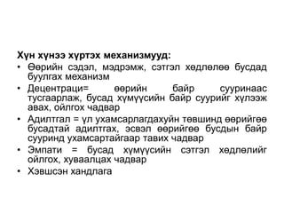 Хүн хүнээ хүртэх механизмууд:
• Өөрийн сэдэл, мэдрэмж, сэтгэл хөдлөлөө бусдад
  буулгах механизм
• Децентраци=       өөрийн     байр     сууринаас
  тусгаарлаж, бусад хүмүүсийн байр суурийг хүлээж
  авах, ойлгох чадвар
• Адилтгал = үл ухамсарлагдахуйн төвшинд өөрийгөө
  бусадтай адилтгах, эсвэл өөрийгөө бусдын байр
  сууринд ухамсартайгаар тавих чадвар
• Эмпати = бусад хүмүүсийн сэтгэл хөдлөлийг
  ойлгох, хуваалцах чадвар
• Хэвшсэн хандлага
 
