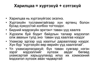 Харилцаа = хүртэхүй + сэтгэхүй

• Харилцаа нь хүртэхүйгээс эхэлнэ.
• Хүртэхүйн тусламжтайгаар хүн ертөнц болон
  бусад хүмүүстэй холбоо тогтоодог.
• Бидний мэдрэхүйн эрхтэн= таван үүд хаалга
• Хүрээлж буй бодит байдлын талаар мэдээлэл
  олж авахын тулд энэ таван үүд хаалгаа нээдэг
• Ухамсар эдгээр үүд хаалгыг дарааллаар нээдэг.
  Хүн бүр “хүртэхүйн өөр өөрийн үүд хаалгатай”.
• Үл ухамсарлагдахуй: бүх таван сувгаар нэгэн
  зэрэг   мэдээллийг     хүлээж    авдаг   бөгөөд
  ухамсартай харьцуулахад илүү их хэмжээний
  мэдээлэл хүлээж авах чадвартай
 