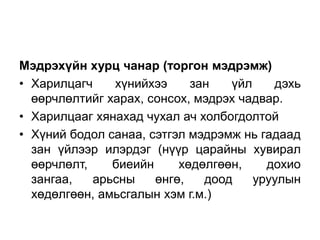 Мэдрэхүйн хурц чанар (торгон мэдрэмж)
• Харилцагч    хүнийхээ     зан   үйл    дэхь
  өөрчлөлтийг харах, сонсох, мэдрэх чадвар.
• Харилцааг хянахад чухал ач холбогдолтой
• Хүний бодол санаа, сэтгэл мэдрэмж нь гадаад
  зан үйлээр илэрдэг (нүүр царайны хувирал
  өөрчлөлт,    биеийн     хөдөлгөөн,    дохио
  зангаа,   арьсны    өнгө,   доод    уруулын
  хөдөлгөөн, амьсгалын хэм г.м.)
 