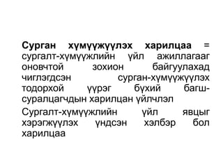 Сурган хүмүүжүүлэх харилцаа =
сургалт-хүмүүжлийн үйл ажиллагааг
оновчтой      зохион      байгуулахад
чиглэгдсэн         сурган-хүмүүжүүлэх
тодорхой     үүрэг    бүхий     багш-
суралцагчдын харилцан үйлчлэл
Сургалт-хүмүүжлийн      үйл     явцыг
хэрэгжүүлэх    үндсэн   хэлбэр    бол
харилцаа
 