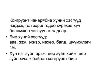 Конгруэнт чанар=бие хүний хэсгүүд
  нэгдэж, гол зорилгодоо хүрэхэд хүч
  боломжоо чиглүүлэх чадвар
• Бие хүний хэсгүүд:
  аав, ээж, эхнэр, нөхөр, багш, шүүмжлэгч
  г.м.
• Хүн нэг зүйл ярьж, өөр зүйл хийж, өөр
  зүйл хүсэж байвал конгруэнт биш
 