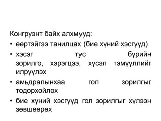 Конгруэнт байх алхмууд:
• өөртэйгээ танилцах (бие хүний хэсгүүд)
• хэсэг           тус             бүрийн
  зорилго, хэрэгцээ, хүсэл тэмүүллийг
  илрүүлэх
• амьдралынхаа         гол      зорилгыг
  тодорхойлох
• бие хүний хэсгүүд гол зорилгыг хүлээн
  зөвшөөрөх
 
