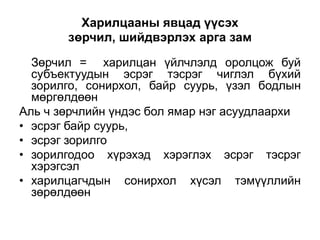 Харилцааны явцад үүсэх
       зөрчил, шийдвэрлэх арга зам

  Зөрчил = харилцан үйлчлэлд оролцож буй
  субъектуудын эсрэг тэсрэг чиглэл бүхий
  зорилго, сонирхол, байр суурь, үзэл бодлын
  мөргөлдөөн
Аль ч зөрчлийн үндэс бол ямар нэг асуудлаархи
• эсрэг байр суурь,
• эсрэг зорилго
• зорилгодоо хүрэхэд хэрэглэх эсрэг тэсрэг
  хэрэгсэл
• харилцагчдын сонирхол хүсэл тэмүүллийн
  зөрөлдөөн
 