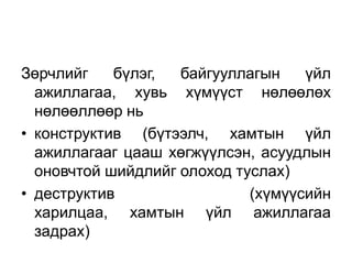 Зөрчлийг    бүлэг,  байгууллагын    үйл
  ажиллагаа, хувь хүмүүст нөлөөлөх
  нөлөөллөөр нь
• конструктив (бүтээлч, хамтын үйл
  ажиллагааг цааш хөгжүүлсэн, асуудлын
  оновчтой шийдлийг олоход туслах)
• деструктив                 (хүмүүсийн
  харилцаа, хамтын үйл ажиллагаа
  задрах)
 