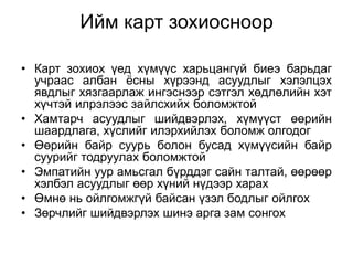 Ийм карт зохиосноор

• Карт зохиох үед хүмүүс харьцангүй биеэ барьдаг
  учраас албан ѐсны хүрээнд асуудлыг хэлэлцэх
  явдлыг хязгаарлаж ингэснээр сэтгэл хөдлөлийн хэт
  хүчтэй илрэлээс зайлсхийх боломжтой
• Хамтарч асуудлыг шийдвэрлэх, хүмүүст өөрийн
  шаардлага, хүслийг илэрхийлэх боломж олгодог
• Өөрийн байр суурь болон бусад хүмүүсийн байр
  суурийг тодруулах боломжтой
• Эмпатийн уур амьсгал бүрддэг сайн талтай, өөрөөр
  хэлбэл асуудлыг өөр хүний нүдээр харах
• Өмнө нь ойлгомжгүй байсан үзэл бодлыг ойлгох
• Зөрчлийг шийдвэрлэх шинэ арга зам сонгох
 