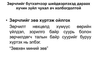 Зөрчлийг бүтээлчээр шийдвэрлэхэд дараах
    хүчин зүйл чухал ач холбогдолтой


• Зөрчлийг зөв хүртэж ойлгох
  Зөрчилт    нөхцөлд  хүмүүс   өөрийн
  үйлдэл, зорилго байр суурь болон
  зөрчилдөгч талын байр суурийг буруу
  хүртэх нь элбэг.
  “Зөвхөн миний зөв”
 