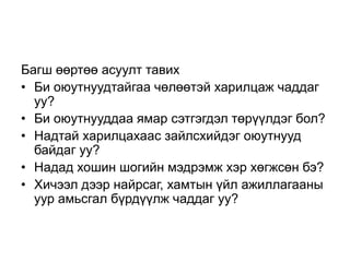 Багш өөртөө асуулт тавих
• Би оюутнуудтайгаа чөлөөтэй харилцаж чаддаг
  уу?
• Би оюутнууддаа ямар сэтгэгдэл төрүүлдэг бол?
• Надтай харилцахаас зайлсхийдэг оюутнууд
  байдаг уу?
• Надад хошин шогийн мэдрэмж хэр хөгжсөн бэ?
• Хичээл дээр найрсаг, хамтын үйл ажиллагааны
  уур амьсгал бүрдүүлж чаддаг уу?
 