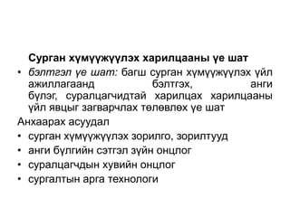 Сурган хүмүүжүүлэх харилцааны үе шат
• бэлтгэл үе шат: багш сурган хүмүүжүүлэх үйл
  ажиллагаанд             бэлтгэх,       анги
  бүлэг, суралцагчидтай харилцах харилцааны
  үйл явцыг загварчлах төлөвлөх үе шат
Анхаарах асуудал
• сурган хүмүүжүүлэх зорилго, зорилтууд
• анги бүлгийн сэтгэл зүйн онцлог
• суралцагчдын хувийн онцлог
• сургалтын арга технологи
 