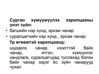 Сурган хүмүүжүүлэх харилцааны
  үнэт зүйл:
• багшийн нэр хүнд, эрхэм чанар
• суралцагчийн нэр хүнд , эрхэм чанар
  Үр өгөөжтэй харилцаанд:
  шударга     чанар,    нээлттэй    байх
  чанар,         итгэл,        хүмүүнлэг
  хандлага, суралцагчдад туслахад бэлэн
  байх чанар зэрэг ѐс зүйн чанарууд
  чухал
 