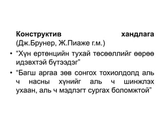 Конструктив                   хандлага
  (Дж.Брунер, Ж.Пиаже г.м.)
• “Хүн ертөнцийн тухай төсөөллийг өөрөө
  идэвхтэй бүтээдэг”
• “Багш аргаа зөв сонгох тохиолдолд аль
  ч насны хүнийг аль ч шинжлэх
  ухаан, аль ч мэдлэгт сургах боломжтой”
 