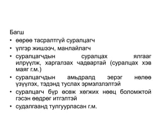 Багш
• өөрөө тасралтгүй суралцагч
• үлгэр жишээч, манлайлагч
• суралцагчдын           суралцах      ялгааг
  илрүүлж, харгалзах чадвартай (суралцах хэв
  маяг г.м.)
• суралцагчдын      амьдралд     эерэг нөлөө
  үзүүлэх, тэдэнд туслах эрмэлзлэлтэй
• суралцагч бүр өсөж хөгжих нөөц боломжтой
  гэсэн өөдрөг итгэлтэй
• судалгаанд тулгуурласан г.м.
 
