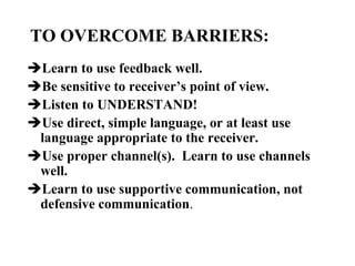 TO OVERCOME BARRIERS:
Learn to use feedback well.
Be sensitive to receiver’s point of view.
Listen to UNDERSTAND!
Use direct, simple language, or at least use
language appropriate to the receiver.
Use proper channel(s). Learn to use channels
well.
Learn to use supportive communication, not
defensive communication.

 