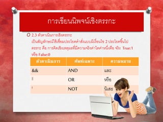 การเขียนนิพจน์เชิงตรรกะ
O 2.3 ตัวดาเนินการเชิงตรรกะ
เป็นสัญลักษณ์ใช้เชื่อมประโยคคาสั่งแบบมีเงื่อนไข 2ประโยคขึ้นไป
ตรรกะ คือ การคิดเชิงเหตุผลที่มีความจริงค่าใดค่าหนึ่งคือ จริง True:1
หรือ False:0
ตัวดาเนินการ ศัพท์เฉพาะ ความหมาย
&& AND และ
|| OR หรือ
! NOT นิเสธ
 