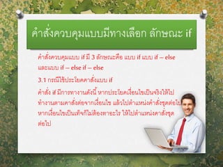 คาสั่งควบคุมแบบมีทางเลือก ลักษณะ if
คาสั่งควบคุมแบบ if มี 3 ลักษณะคือ แบบ if แบบ if – else
และแบบ if – else if – else
3.1 กรณีใช้ประโยคคาสั่งแบบ if
คาสั่ง if มีการทางานดังนี้หากประโยคเงื่อนไขเป็นจริงให้ไป
ทางานตามคาสั่งต่อจากเงื่อนไข แล้วไปตาแหน่งคาสั่งชุดต่อไป
หากเงื่อนไขเป็นเท็จก็ไม่ต้องทาอะไร ให้ไปตาแหน่งคาสั่งชุด
ต่อไป
 