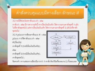 คาสั่งควบคุมแบบมีทางเลือก ลักษณะ if
3.2 กรณีใช้ประโยคคาสั่งแบบ if – else
คาสั่ง if – else มีการทางานดังนี้หากเงื่อนไขเป็นจริง ให้ทางานตามคาสั่งชุดที่ 1 แล้ว
ไปที่คาสั่งชุดต่อไป แต่หากเงื่อนไขเป็นเท็จ ให้ทางานตามคาสั่งชุดที่ 2 แล้วไปที่คาสั่ง
ชุดต่อไป
3.2.1 รูปแบบการเขียนคาสั่งแบบ if – else
รูปแบบ การใช้คาสั่งแบบ if – else
If (เงื่อนไข)
คาสั่งชุดที่ 1 (กรณีเงื่อนไขเป็นจริง) ;
else
คาสั่งชุดที่ 2 (กรณีเงื่อนไขเป็นเท็จ) ;
คาสั่งชุดต่อไป ;
ข้อควรจา หากแต่ละทางเลือกมีมากกว่า 1 คาสั่ง ต้องใช้เครื่องหมาย { } กั้นขอบเขต
 