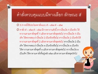 คาสั่งควบคุมแบบมีทางเลือก ลักษณะ if
O 3.3 กรณีใช้ประโยคคาสั่งแบบ if –else if –else
O คาสั่ง if –else if – elseมีการทางานดังนี้หากเงื่อนไข 1เป็นจริง ให้
ทางานตามคาสั่งชุดที่ 1แล้วทาตามคาสั่งชุดต่อไป หากเงื่อนไข 1 เป็น
เท็จ ให้ตรวจสอบว่าเงื่อนไข 2เป็นจริงหรือไม่ หากเงื่อนไข 2 เป็นจริงให้
ทางานตามคาสั่งชุดที่ 2แล้วทาตามคาสั่งชุดต่อไป หากเงื่อนไข 2 เป็น
เท็จ ให้ตรวจสอบว่าเงื่อนไข nเป็นจริงหรือไม่ หากเงื่อนไข n เป็นจริง
ให้ทางานตามคาสั่งชุดที่ n แล้วทาตามคาสั่งชุดต่อไป หากเงื่อนไข n
เป็นเท็จ ให้ทาตามคาสั่งที่อยู่หลัง else แล้วทาตามคาสั่งชชุดถัดไป
 