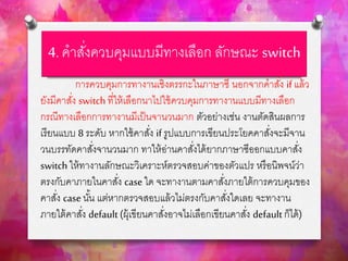 4. คาสั่งควบคุมแบบมีทางเลือก ลักษณะ switch
การควบคุมการทางานเชิงตรรกะในภาษาซี นอกจากคาสั่ง if แล้ว
ยังมีคาสั่ง switch ที่ให้เลือกนาไปใช้ควบคุมการทางานแบบมีทางเลือก
กรณีทางเลือกการทางานมีเป็นจานวนมาก ตัวอย่างเช่น งานตัดสินผลการ
เรียนแบบ 8 ระดับ หากใช้คาสั่ง if รูปแบบการเขียนประโยคคาสั่งจะมีจาน
วนบรรทัดคาสั่งจานวนมาก ทาให้อ่านคาสั่งได้ยากภาษาซีออกแบบคาสั่ง
switch ให้ทางานลักษณะวิเคราะห์ตรวจสอบค่าของตัวแปร หรือนิพจน์ว่า
ตรงกับคาภายในคาสั่ง case ใด จะทางานตามคาสั่งภายใต้การควบคุมของ
คาสั่ง caseนั้น แต่หากตรวจสอบแล้วไม่ตรงกับคาสั่งใดเลย จะทางาน
ภายใต้คาสั่ง default (ผุ้เขียนคาสั่งอาจไม่เลือกเขียนคาสั่ง default ก็ได้)
 