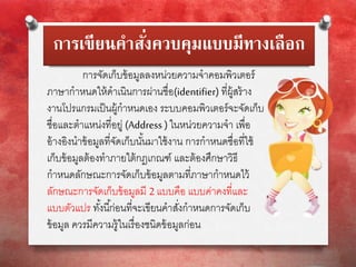 การเขียนคาสั่งควบคุมแบบมีทางเลือก
การจัดเก็บข้อมูลลงหน่วยความจาคอมพิวเตอร์
ภาษากาหนดให้ดาเนินการผ่านชื่อ(identifier) ที่ผู้สร้าง
งานโปรแกรมเป็นผู้กาหนดเอง ระบบคอมพิวเตอร์จะจัดเก็บ
ชื่อและตาแหน่งที่อยู่ (Address ) ในหน่วยความจา เพื่อ
อ้างอิงนาข้อมูลที่จัดเก็บนั้นมาใช้งาน การกาหนดชื่อที่ใช้
เก็บข้อมูลต้องทาภายใต้กฎเกณฑ์ และต้องศึกษาวิธี
กาหนดลักษณะการจัดเก็บข้อมูลตามที่ภาษากาหนดไว้
ลักษณะการจัดเก็บข้อมูลมี 2 แบบคือ แบบค่าคงที่และ
แบบตัวแปร ทั้งนี้ก่อนที่จะเขียนคาสั่งกาหนดการจัดเก็บ
ข้อมูล ควรมีความรู้ในเรื่องชนิดข้อมูลก่อน
 