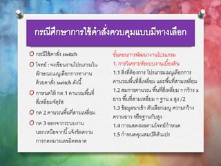 O กรณีใช้คาสั่ง switch
O โจทย์ : จงเขียนงานโปรแกรมใน
ลักษณะเมนูเลือกการทางาน
ด้วยคาสั่ง switch ดังนี้
O กาหนดให้ กด 1 คานวณพื้นที่
สี่เหลี่ยมจัตุรัส
O กด 2 คานวณพื้นที่สามเหลี่ยม
O กด 3 ออกจากระบบงาน
นอกเหนือจากนี้แจ้งข้อความ
การกดหมายเลขผิดพลาด
ขั้นตอนการพัฒนางานโปรแกรม
1. การวิเคราะห์ระบบงานเบื้องต้น
1.1สิ่งที่ต้องการ โปรแกรมเมนูเลือกการ
คานวณพื้นที่สี่เหลี่ยม และพื้นที่สามเหลี่ยม
1.2สมการคานวณ พื้นที่สี่เหลี่ยม =กว้าง x
ยาว พื้นที่สามเหลี่ยม =ฐาน x สูง /2
1.3 ข้อมูลนาเข้า ตัวเลือกเมนู ความกว้าง
ความยาว หรือฐานกับสูง
1.4การแสดงผลตามโจทย์กาหนด
1.5กาหนดคุณสมบัติตัวแปร
 