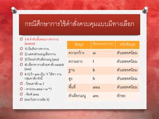 กรณีศึกษาการใช้คาสั่งควบคุมแบบมีทางเลือก
O 1.6ลาดับขั้นตอนการทางาน
(action)
O 1)เริ่มต้นการทางาน
O 2)แสดงส่วนเมนูเลือกงาน
O 3)ป้ อนค่าตัวเลือกเมนู (ans)
O 4)เลือกทางานด้วยคาสั่ง switch
(ans)
O 4.1)ถ้า ansเป็น ‘1’ให้ทา งาน
กลุ่มคาสั่ง ดังนี้
O - ป้ อนคาสั่ง w, l
O - คานวณarea=w *l
O - พิมพ์ area
O (ออกไปทางานข้อ 5)
ข้อมูล ชื่อหน่วยความจา ชนิดข้อมูล
ความกว้าง w ตัวเลขทศนิยม
ความยาว l ตัวเลขทศนิยม
ฐาน b ตัวเลขทศนิยม
สูง h ตัวเลขทศนิยม
พื้นที่ area ตัวเลขทศนิยม
ตัวเลือกเมนู ans อักษะ
 