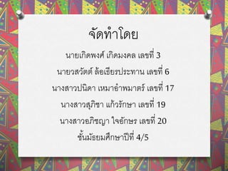 จัดทาโดย
นายเกิดพงศ์ เกิดมงคล เลขที่ 3
นายวสวัตต์ ล้อเธียรประทาน เลขที่ 6
นางสาวปนิดา เหมาอาพมาตร์ เลขที่ 17
นางสาวสุภิชา แก้วรักษา เลขที่ 19
นางสาวอภิชญา ใจอักษร เลขที่ 20
ชั้นมัธยมศึกษาปีที่ 4/5
 
