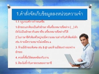 1.คาสั่งจัดเก็บข้อมูลลงหน่วยความจา
1.1 กฎเกณฑ์การกาหนดชื่อ
1.อักขระแรกต้องเป็นตัวอักษร หรืเครื่องหมายขีดล่าง ( _ )ตัว
ถัดไปเป็นอักษร ตัวเลข หรือ เครื่องหมายขีดล่างก็ได้
2.ในภาษาซีตัวพิมพ์ใหญ่จะมีความหมายต่างกับตัวพิมพ์เล็ก
เช่น A จะมีความหมายไม่เหมือน a
3. ห้ามมีอักขระพิเศษ เช่น $ @ และห้ามมีช่องว่างระหว่าง
อักขระ
4. ควรตั้งชื่อให้สอดคล้องกับงาน
5. ต้องไม่ซ้ากับคาสงวนของภาษาซี
 