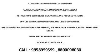 COMMERCIAL PROPERTIES ON GURGAON
COMMERCIAL PROJECTS ON DWARKA EXPRESSWAY
RETAIL SHOPS WITH LEASE GUARANTEE AND ASSURED RETURN.
OFFICES WITH ASSURED RETURN AND LEASE GUARANTEE.
RESTAURANTS FACING DWARKA EXPRESSWAY , SCREEN AT PVR CINEMAS, RETAIL SHOPS NEXT
DELHI.
BANK SPACES WITH LEASE GUARANTEE.
LOANS ALSO AVAILABLE.
CALL : 9958959599 , 8800098030
 