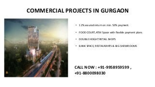 COMMERCIAL PROJECTS IN GURGAON
• 12% assured return on min. 50% payment.
• FOOD COURT, ATM Space with flexible payment plans.
• DOUBLE HEIGHT RETAIL SHOPS
• BANK SPACE, RESTAURANTS & BIG SHOWROOMS
CALL NOW : +91-9958959599 ,
+91-8800098030
 