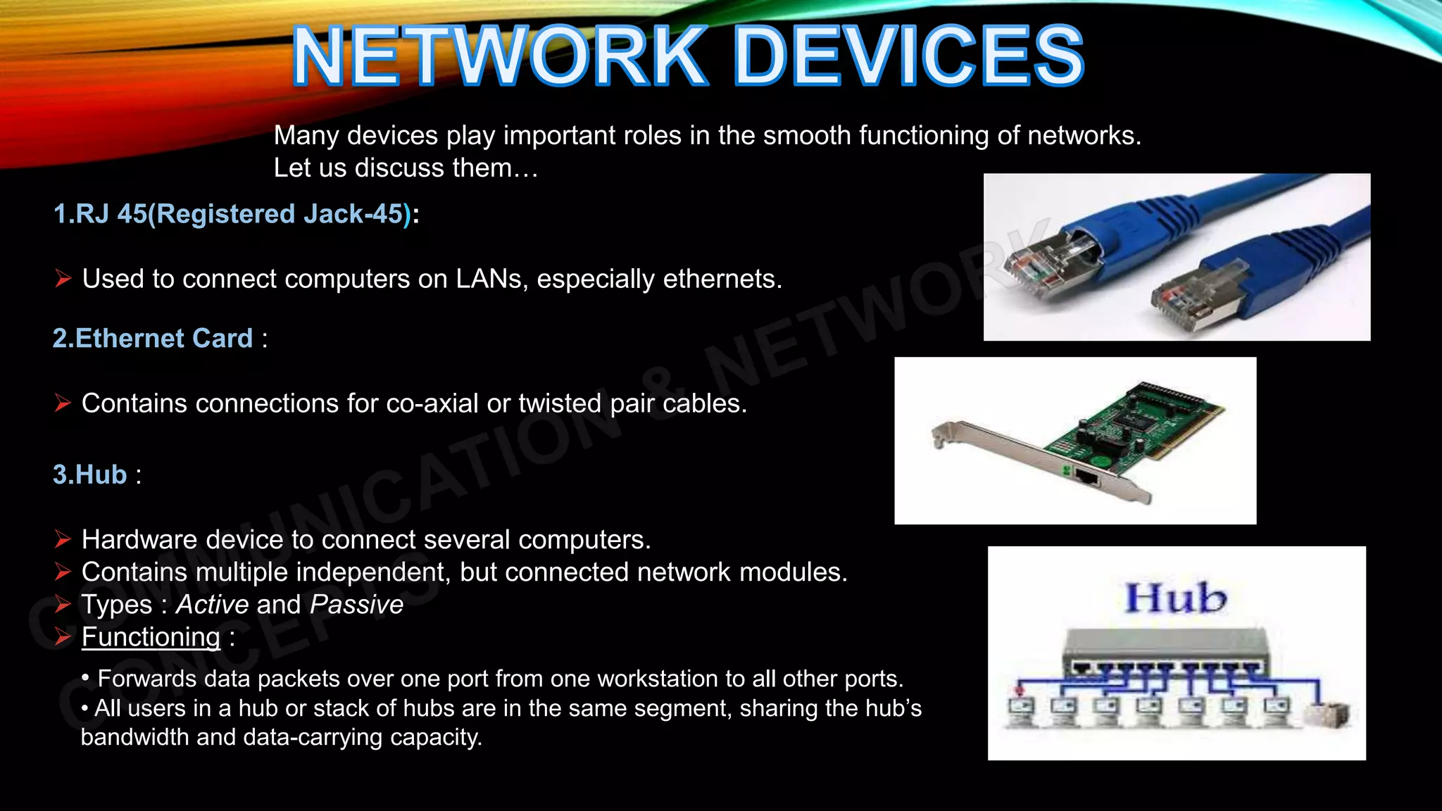 1.RJ 45(Registered Jack-45):
 Used to connect computers on LANs, especially ethernets.
Many devices play important roles in the smooth functioning of networks.
Let us discuss them…
2.Ethernet Card :
 Contains connections for co-axial or twisted pair cables.
3.Hub :
 Hardware device to connect several computers.
 Contains multiple independent, but connected network modules.
 Types : Active and Passive
 Functioning :
• Forwards data packets over one port from one workstation to all other ports.
• All users in a hub or stack of hubs are in the same segment, sharing the hub’s
bandwidth and data-carrying capacity.
 