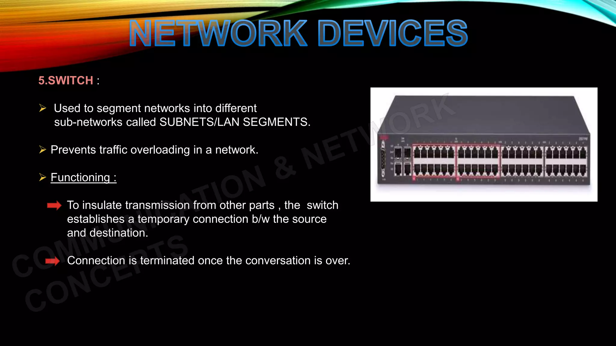 5.SWITCH :
 Used to segment networks into different
sub-networks called SUBNETS/LAN SEGMENTS.
 Prevents traffic overloading in a network.
 Functioning :
To insulate transmission from other parts , the switch
establishes a temporary connection b/w the source
and destination.
Connection is terminated once the conversation is over.
 