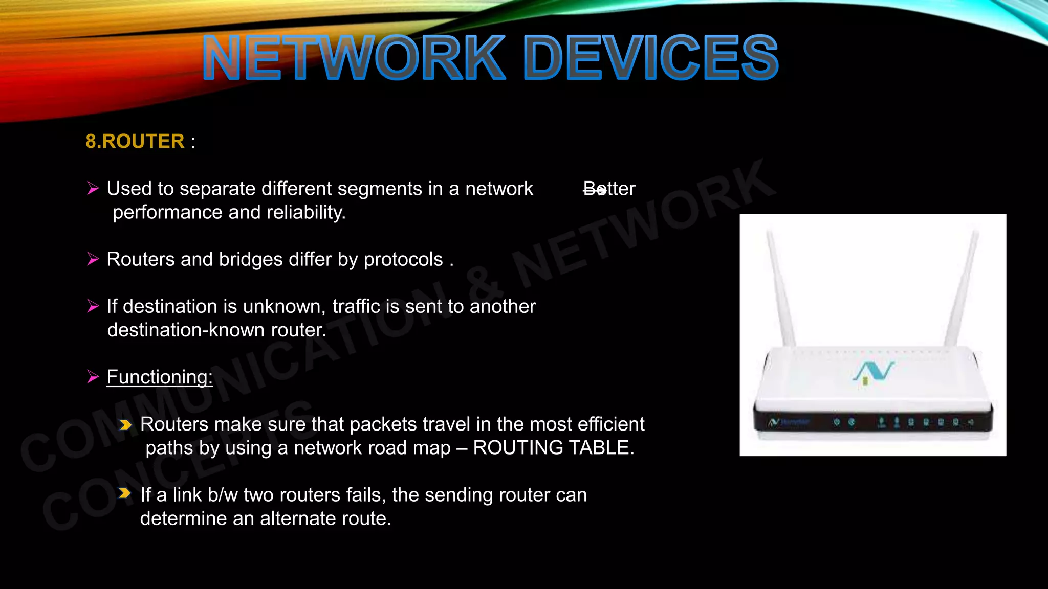 8.ROUTER :
 Used to separate different segments in a network Better
performance and reliability.
 Routers and bridges differ by protocols .
 If destination is unknown, traffic is sent to another
destination-known router.
 Functioning:
Routers make sure that packets travel in the most efficient
paths by using a network road map – ROUTING TABLE.
If a link b/w two routers fails, the sending router can
determine an alternate route.
 