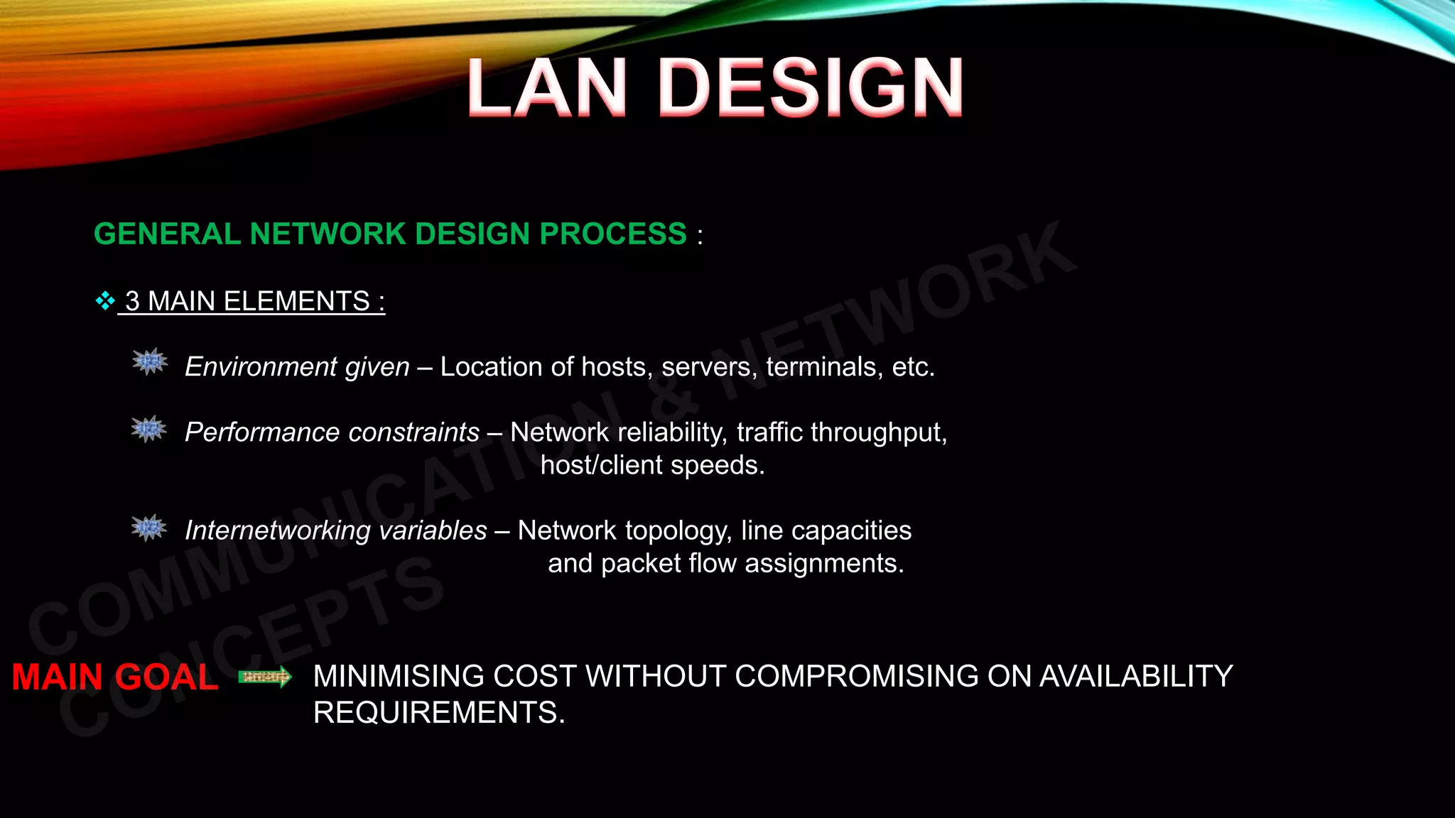 GENERAL NETWORK DESIGN PROCESS :
 3 MAIN ELEMENTS :
Environment given – Location of hosts, servers, terminals, etc.
Performance constraints – Network reliability, traffic throughput,
host/client speeds.
Internetworking variables – Network topology, line capacities
and packet flow assignments.
MAIN GOAL MINIMISING COST WITHOUT COMPROMISING ON AVAILABILITY
REQUIREMENTS.
 